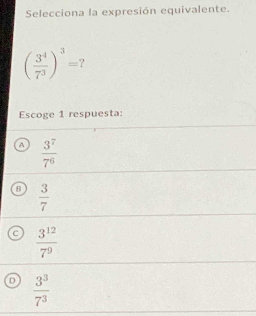 Selecciona la expresión equivalente.
( 3^4/7^3 )^3= 7
Escoge 1 respuesta:
A  3^7/7^6 
B  3/7 
C  3^(12)/7^9 
D  3^3/7^3 