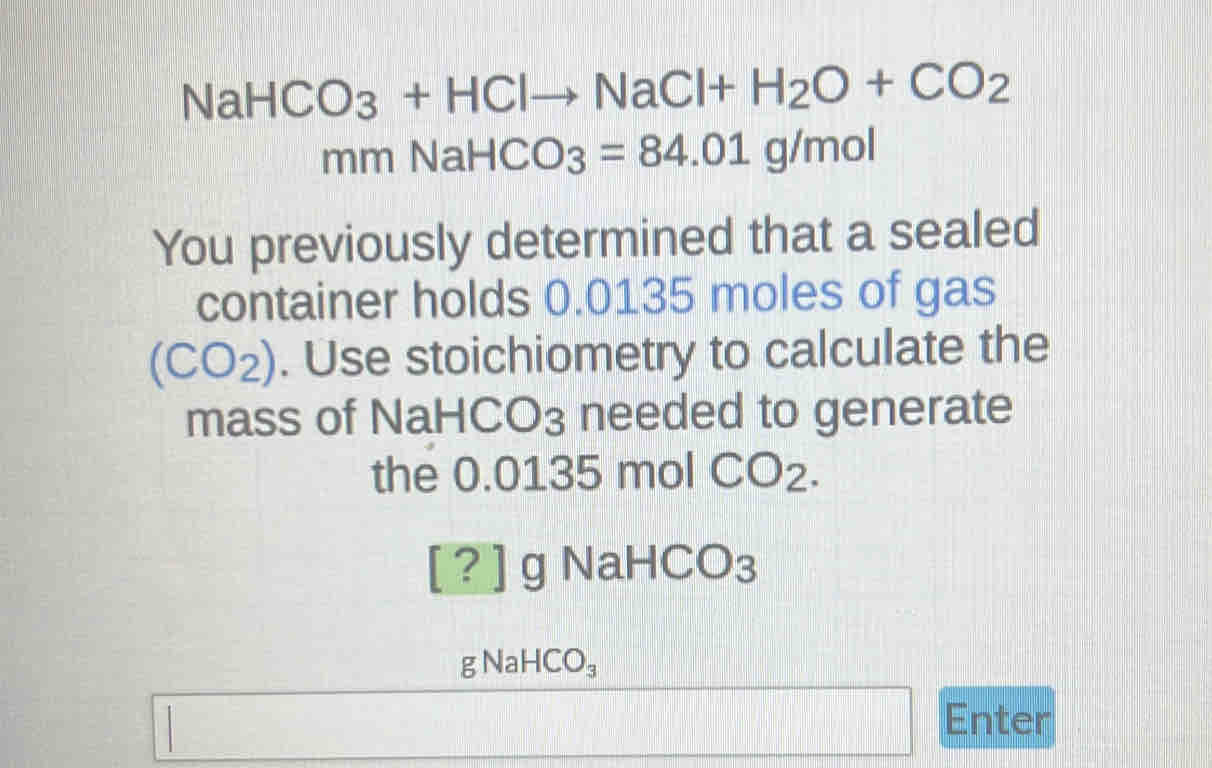 NaHCO_3+HClto NaCl+H_2O+CO_2
mmNaHCO_3=84.01g/mol
You previously determined that a sealed 
container holds 0.0135 moles of gas 
(CO₂). Use stoichiometry to calculate the 
mass of NaH CO_3 needed to generate 
the 0.0135 mol CO_2. 
[?] C NaH( CO_3
gNaHCO_3
Enter