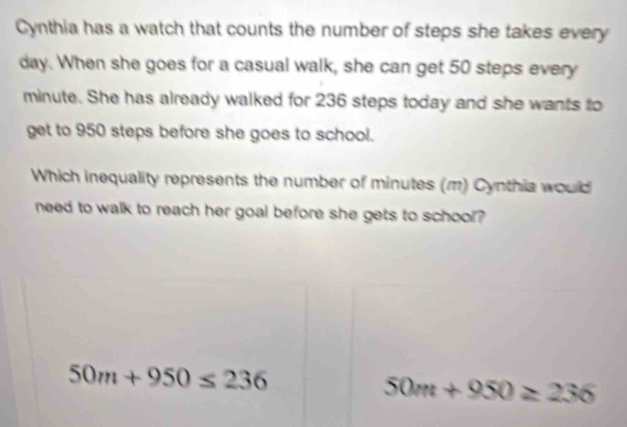 Cynthia has a watch that counts the number of steps she takes every
day. When she goes for a casual walk, she can get 50 steps every
minute. She has already walked for 236 steps today and she wants to
get to 950 steps before she goes to school.
Which inequality represents the number of minutes (m) Cynthia would
need to walk to reach her goal before she gets to school?
50m+950≤ 236
50m+950≥ 236