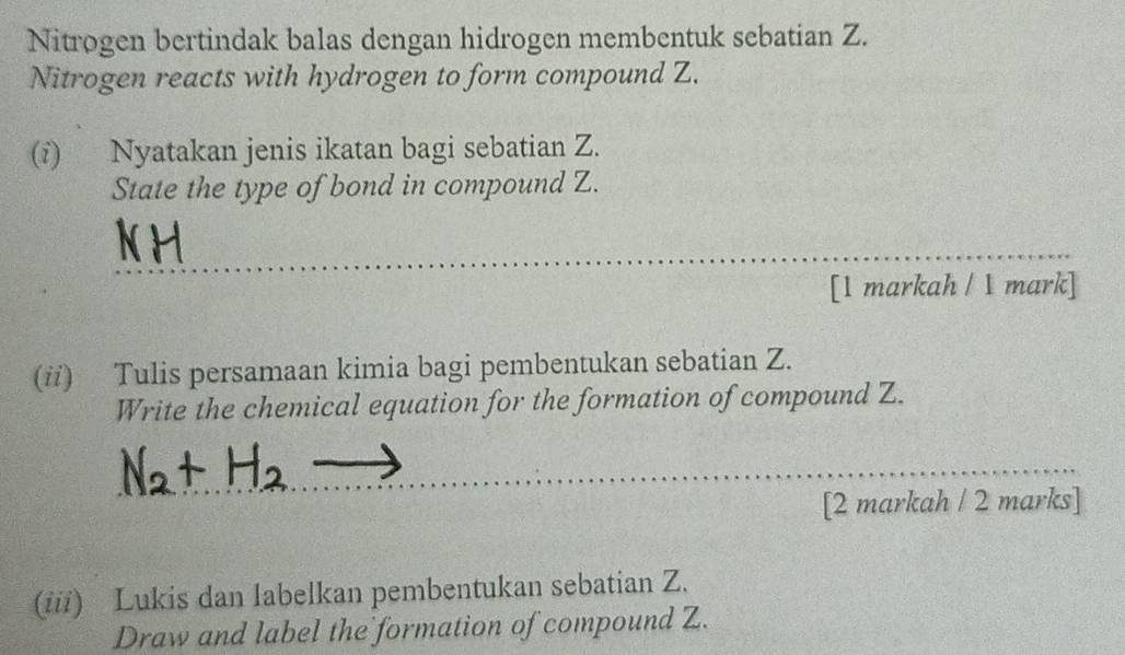 Nitrogen bertindak balas dengan hidrogen membentuk sebatian Z. 
Nitrogen reacts with hydrogen to form compound Z. 
(i) Nyatakan jenis ikatan bagi sebatian Z. 
State the type of bond in compound Z. 
_ 
[1 markah / 1 mark] 
(i) Tulis persamaan kimia bagi pembentukan sebatian Z. 
Write the chemical equation for the formation of compound Z. 
_ 
[2 markah / 2 marks] 
(iii) Lukis dan labelkan pembentukan sebatian Z. 
Draw and label the formation of compound Z.