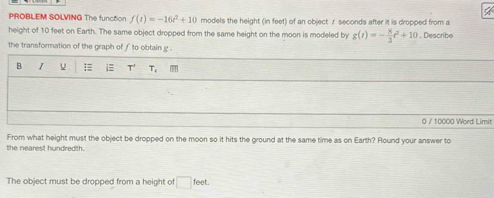 PROBLEM SOLVING The function f(t)=-16t^2+10 models the height (in feet) of an object r seconds after it is dropped from a 
height of 10 feet on Earth. The same object dropped from the same height on the moon is modeled by g(t)=- 8/3 t^2+10. Describe 
the transformation of the graph of f to obtain g. 
B I U
T^2 T_2
0 / 10000 Word Limit 
From what height must the object be dropped on the moon so it hits the ground at the same time as on Earth? Round your answer to 
the nearest hundredth. 
The object must be dropped from a height of □ feet.