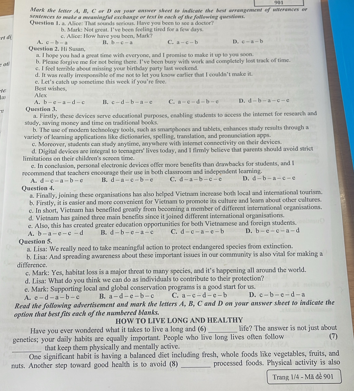 the letter A, B, C or D on your answer sheet to indicate the best arrangement of utterances or
sentences to make a meaningful exchange or text in each of the following questions.
Question 1. a. Alice: That sounds serious. Have you been to see a doctor?
b. Mark: Not great. I’ve been feeling tired for a few days.
rt dj c. Alice: How have you been, Mark?
C.
D.
A. c-b-a B. b-c-a a-c-b c-a-b
Question 2. Hi Susan,
a. I hope you had a great time with everyone, and I promise to make it up to you soon.
e otl b. Please forgive me for not being there. I’ve been busy with work and completely lost track of time.
c. I feel terrible about missing your birthday party last weekend.
d. It was really irresponsible of me not to let you know earlier that I couldn’t make it.
e. Let’s catch up sometime this week if you’re free.
te Best wishes,
la Alex
A. b-e-a-d-c B. c-d-b-a-e C. a-c-d-b-e D. d-b-a-c-e
Question 3.
a. Firstly, these devices serve educational purposes, enabling students to access the internet for research and
study, saving money and time on traditional books.
b. The use of modern technology tools, such as smartphones and tablets, enhances study results through a
variety of learning applications like dictionaries, spelling, translation, and pronunciation apps.
c. Moreover, students can study anytime, anywhere with internet connectivity on their devices.
d. Digital devices are integral to teenagers' lives today, and I firmly believe that parents should avoid strict
limitations on their children's screen time.
e. In conclusion, personal electronic devices offer more benefits than drawbacks for students, and I
recommend that teachers encourage their use in both classroom and independent learning.
A. d-c-a-b-e B. d-a-c-b-e C. d-a-b-c-e D. d-b-a-c-e
Question 4.
a. Finally, joining these organisations has also helped Vietnam increase both local and international tourism.
b. Firstly, it is easier and more convenient for Vietnam to promote its culture and learn about other cultures.
c. In short, Vietnam has benefited greatly from becoming a member of different international organisations.
d. Vietnam has gained three main benefits since it joined different international organisations.
e. Also, this has created greater education opportunities for both Vietnamese and foreign students.
A. b-a-e-c-d B. d-b-e-a-c C. d-c-a-e-b D. b-e-c-a-d
Question 5.
a. Lisa: We really need to take meaningful action to protect endangered species from extinction.
b. Lisa: And spreading awareness about these important issues in our community is also vital for making a
difference.
c. Mark: Yes, habitat loss is a major threat to many species, and it’s happening all around the world.
d. Lisa: What do you think we can do as individuals to contribute to their protection?
e. Mark: Supporting local and global conservation programs is a good start for us.
A. e-d-a-b-c B. a-d-e-b-c C. a-c-d-e-b D. c-b-e-d-a
Read the following advertisement and mark the letters A, B, C and D on your answer sheet to indicate the
option that best fits each of the numbered blanks.
HOW TO LIVE LONG AND HEALTHY
Have you ever wondered what it takes to live a long and (6)_ life? The answer is not just about
genetics; your daily habits are equally important. People who live long lives often follow (7)
that keep them physically and mentally active.
_One significant habit is having a balanced diet including fresh, whole foods like vegetables, fruits, and
nuts. Another step toward good health is to avoid (8) _processed foods. Physical activity is also
Trang 1/4 - Mã đề 901