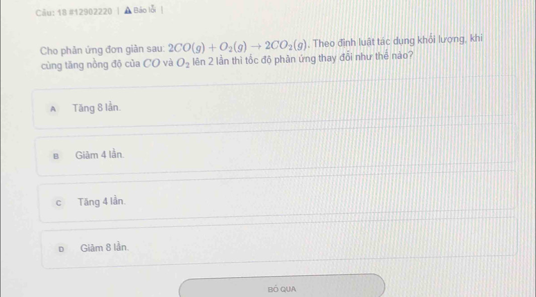 18 #12902220 , Báo lỗi
Cho phản ứng đơn giản sau: 2CO(g)+O_2(g)to 2CO_2(g) , Theo định luật tác dụng khổi lượng, khi
cùng tăng nồng độ của CO và O_2 lên 2 lần thì tốc độ phàn ứng thay đổi như thế nào?
A Tăng 8 lần.
B Giàm 4 lần.
c Tăng 4 lần.
D Giảm 8 lần.
BÓ QUA