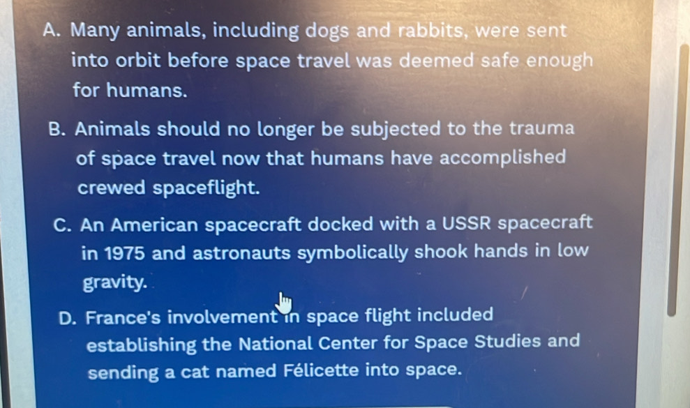 A. Many animals, including dogs and rabbits, were sent
into orbit before space travel was deemed safe enough 
for humans.
B. Animals should no longer be subjected to the trauma
of space travel now that humans have accomplished
crewed spaceflight.
C. An American spacecraft docked with a USSR spacecraft
in 1975 and astronauts symbolically shook hands in low
gravity.
D. France's involvement in space flight included
establishing the National Center for Space Studies and
sending a cat named Félicette into space.