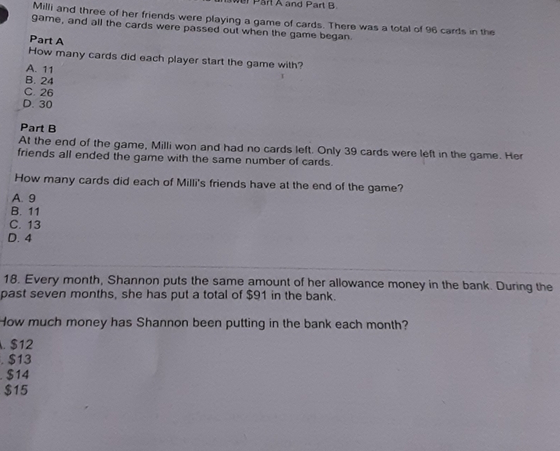 wer Part A and Part B
Milli and three of her friends were playing a game of cards. There was a total of 96 cards in the
game, and all the cards were passed out when the game began.
Part A
How many cards did each player start the game with?
A. 11
B. 24
C. 26
D. 30
Part B
At the end of the game, Milli won and had no cards left. Only 39 cards were left in the game. Her
friends all ended the game with the same number of cards.
How many cards did each of Milli's friends have at the end of the game?
A. 9
B. 11
C. 13
D. 4
18. Every month, Shannon puts the same amount of her allowance money in the bank. During the
past seven months, she has put a total of $91 in the bank.
How much money has Shannon been putting in the bank each month?
. $12. $13. $14
$15