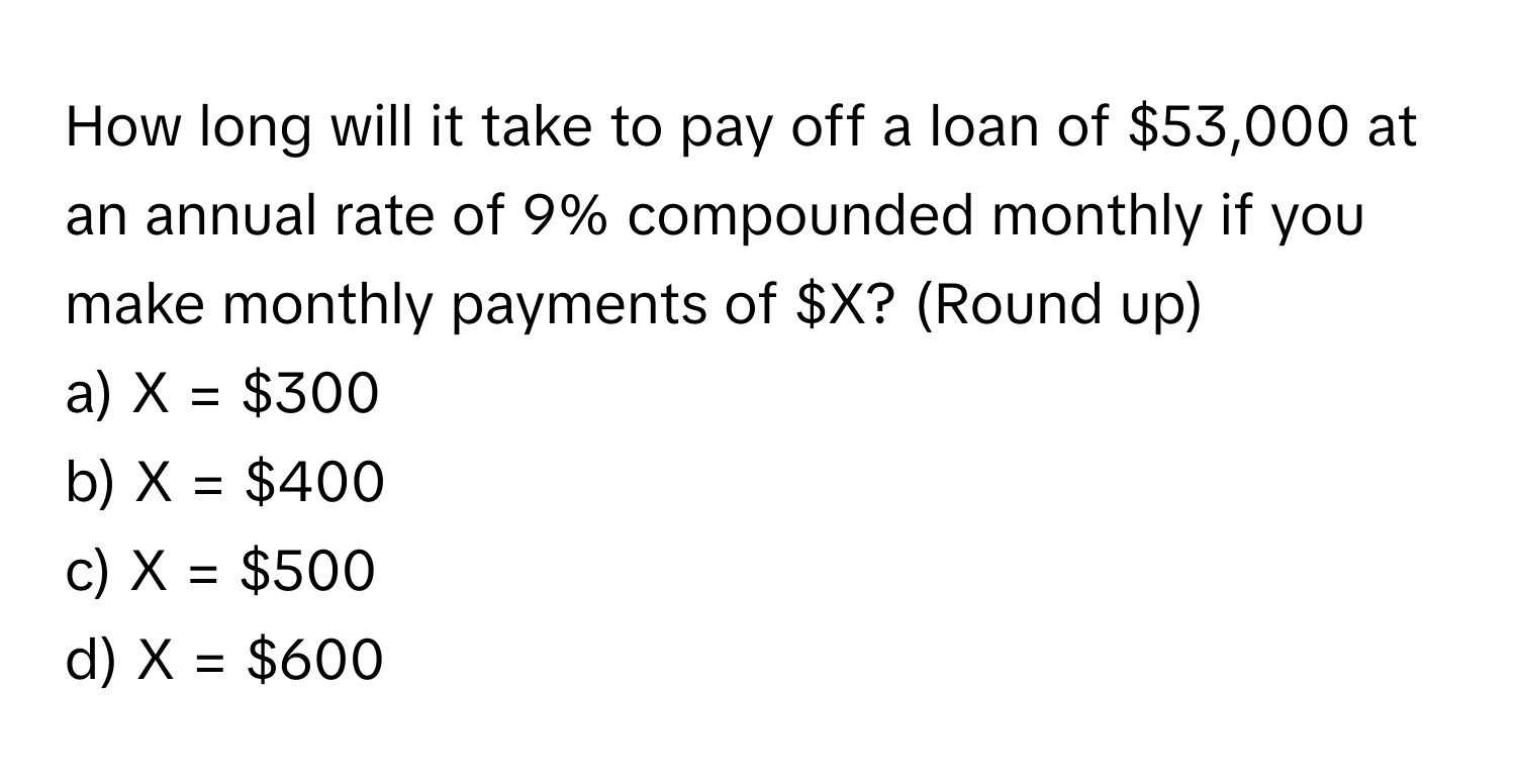 How long will it take to pay off a loan of $53,000 at an annual rate of 9% compounded monthly if you make monthly payments of $X? (Round up)

a) X = $300 
b) X = $400 
c) X = $500 
d) X = $600