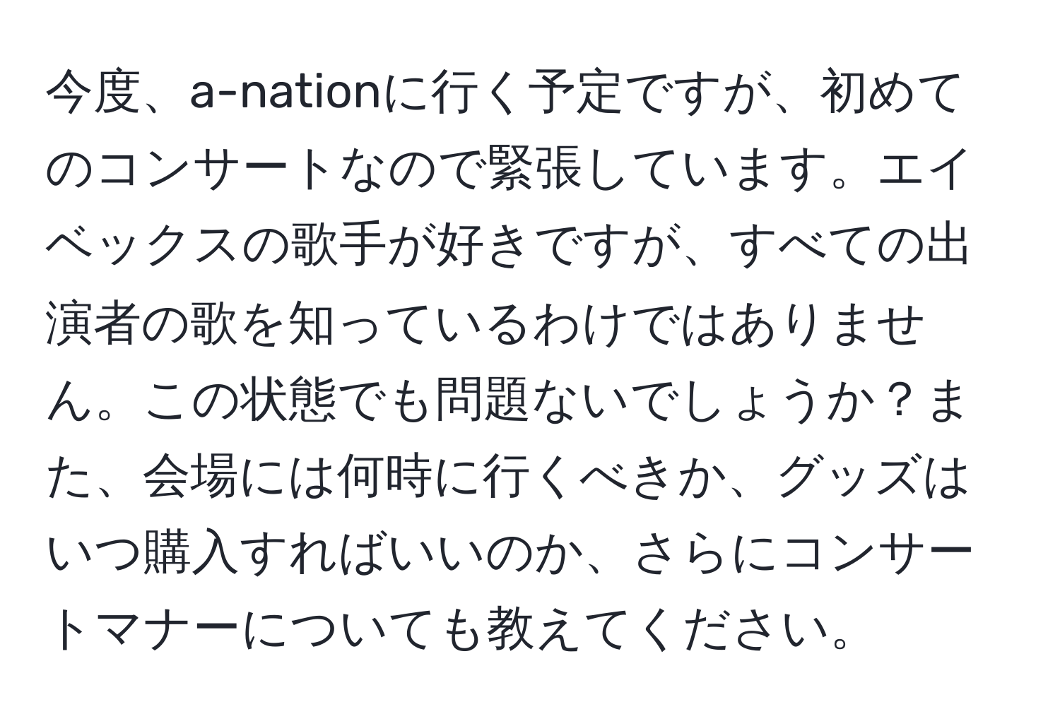 今度、a-nationに行く予定ですが、初めてのコンサートなので緊張しています。エイベックスの歌手が好きですが、すべての出演者の歌を知っているわけではありません。この状態でも問題ないでしょうか？また、会場には何時に行くべきか、グッズはいつ購入すればいいのか、さらにコンサートマナーについても教えてください。