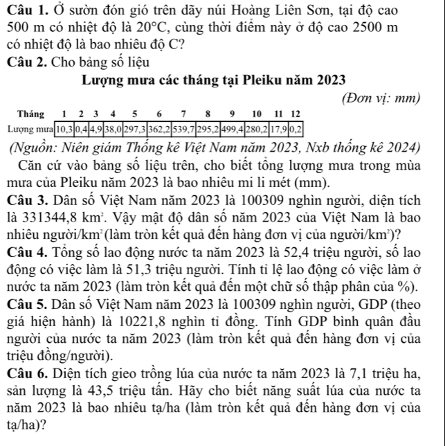 Ở sườn đón gió trên dãy núi Hoàng Liên Sơn, tại độ cao
500 m có nhiệt độ là 20°C , cùng thời điểm này ở độ cao 2500 m
có nhiệt độ là bao nhiêu độ C?
Câu 2. Cho bảng số liệu
Lượng mưa các tháng tại Pleiku năm 2023
(Đơn vị: mm)
(Nguồn: Niên giám Thổng kê Việt Nam năm 2023, Nxb thống kê 2024)
Căn cứ vào bảng số liệu trên, cho biết tổng lượng mưa trong mùa
mưa của Pleiku năm 2023 là bao nhiêu mi li mét (mm).
Câu 3. Dân số Việt Nam năm 2023 là 100309 nghìn người, diện tích
là 331344,8km^2. Vậy mật độ dân số năm 2023 của Việt Nam là bao
nhiêu người/kn n^2 (làm tròn kết quả đến hàng đơn vị của người/ km^2) ?
Câu 4. Tổng số lao động nước ta năm 2023 là 52,4 triệu người, số lao
động có việc làm là 51,3 triệu người. Tính tỉ lệ lao động có việc làm ở
nước ta năm 2023 (làm tròn kết quả đến một chữ số thập phân của %).
Câu 5. Dân số Việt Nam năm 2023 là 100309 nghìn người, GDP (theo
giá hiện hành) là 10221,8 nghìn ti đồng. Tính GDP bình quân đầu
người của nước ta năm 2023 (làm tròn kết quả đến hàng đơn vị của
triệu đồng/người).
Câu 6. Diện tích gieo trồng lúa của nước ta năm 2023 là 7,1 triệu ha,
sản lượng là 43,5 triệu tấn. Hãy cho biết năng suất lúa của nước ta
năm 2023 là bao nhiêu tạ/ha (làm tròn kết quả đến hàng đơn vị của
ta/ha)?