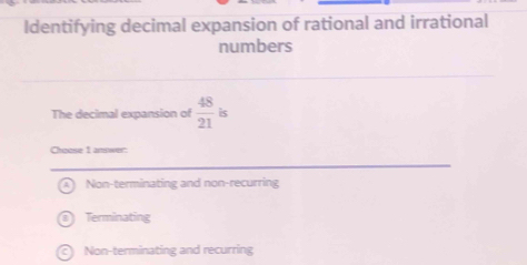 Identifying decimal expansion of rational and irrational
numbers
The decimal expansion of  48/21  is
Choose 1 answer:
Non-terminating and non-recurring
Terminating
C Non-terminating and recurring