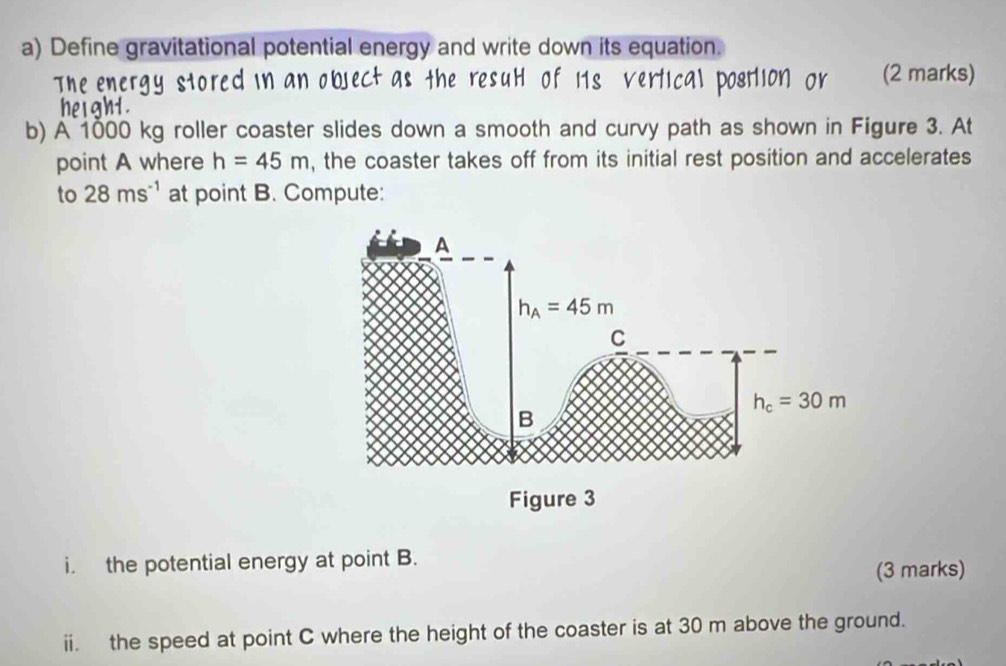 Define gravitational potential energy and write down its equation.
(2 marks)
b) A 1000 kg roller coaster slides down a smooth and curvy path as shown in Figure 3. At
point A where h=45m , the coaster takes off from its initial rest position and accelerates
to 28ms^(-1) at point B. Compute:
i. the potential energy at point B.
(3 marks)
ii. the speed at point C where the height of the coaster is at 30 m above the ground.