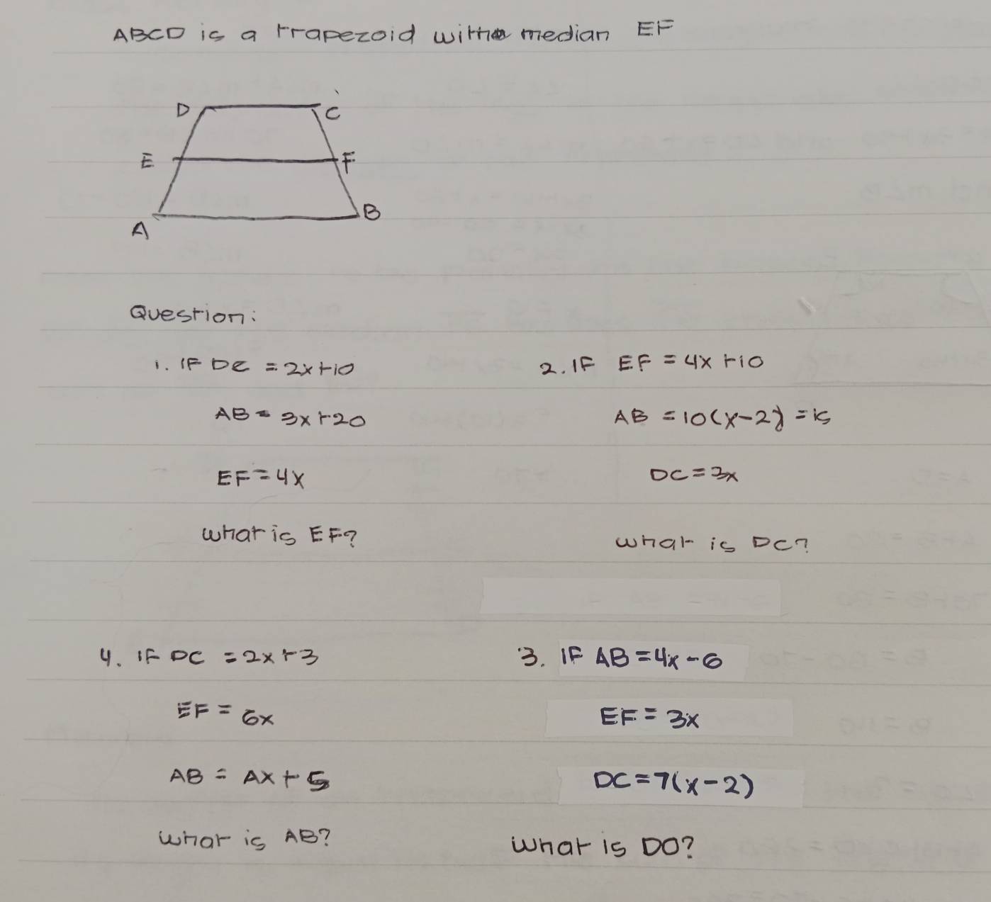 ABCD is a rrapezoid with median EF
Question: 
i. IF DC=2x+10 2. IF EF=4x+10
AB=3x+20
AB=10(x-2)=15
EF=4x
DC=3x
what is EF? what is Dc? 
4. iF DC=2x+3 3. If AB=4x-6
EF=6x
EF=3x
AB=AX+5
DC=7(x-2)
what is AB? What is Do?