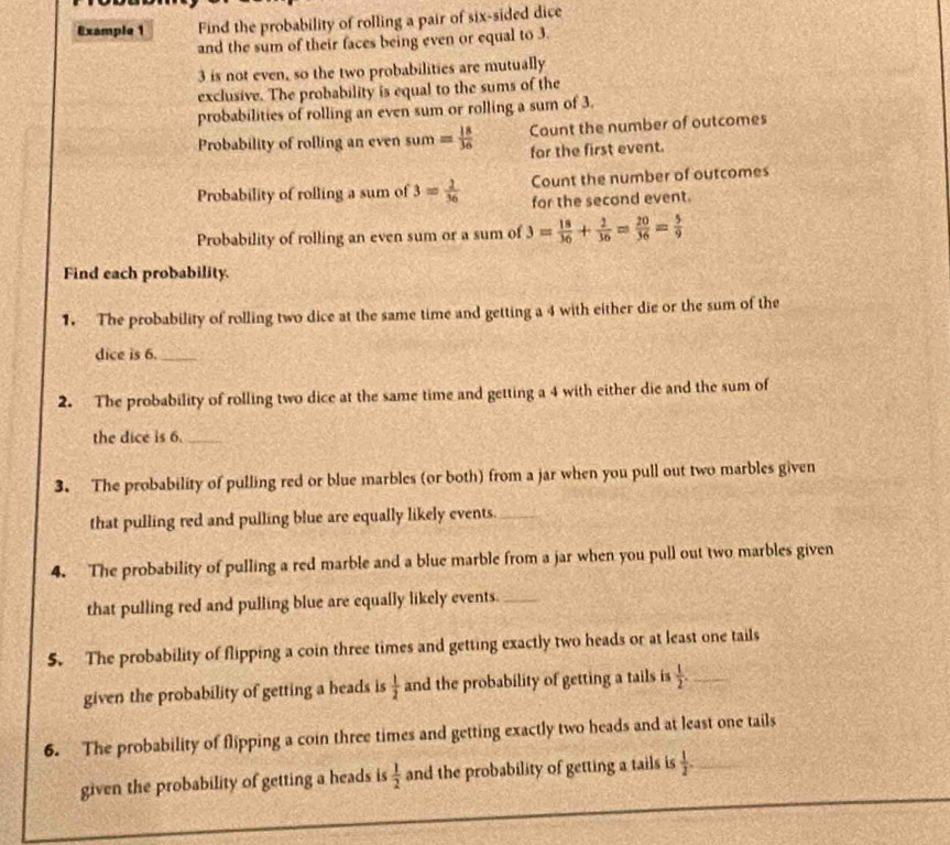 Example 1 Find the probability of rolling a pair of six-sided dice 
and the sum of their faces being even or equal to 3.
3 is not even, so the two probabilities are mutually 
exclusive. The probability is equal to the sums of the 
probabilities of rolling an even sum or rolling a sum of 3. 
Probability of rolling an even sum = 18/36  Caunt the number of outcomes 
for the first event. 
Count the number of outcomes 
Probability of rolling a sum of 3= 2/36  for the second event. 
Probability of rolling an even sum or a sum of 3= 18/36 + 2/36 = 20/36 = 5/9 
Find each probability. 
1. The probability of rolling two dice at the same time and getting a 4 with either die or the sum of the 
dice is 6._ 
2. The probability of rolling two dice at the same time and getting a 4 with either die and the sum of 
the dice is 6._ 
3. The probability of pulling red or blue marbles (or both) from a jar when you pull out two marbles given 
that pulling red and pulling blue are equally likely events._ 
4. The probability of pulling a red marble and a blue marble from a jar when you pull out two marbles given 
that pulling red and pulling blue are equally likely events._ 
5. The probability of flipping a coin three times and getting exactly two heads or at least one tails 
given the probability of getting a heads is  1/2  and the probability of getting a tails is  1/2 . _ 
6. The probability of flipping a coin three times and getting exactly two heads and at least one tails 
given the probability of getting a heads is  1/2  and the probability of getting a tails is  1/2 . _