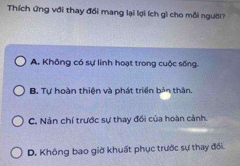 Thích ứng với thay đổi mang lại lợi ích gì cho mỗi người?
A. Không có sự linh hoạt trong cuộc sống.
B. Tự hoàn thiện và phát triển bản thân.
C. Nản chí trước sự thay đồi của hoàn cảnh.
D. Không bao giờ khuất phục trước sự thay đổi.