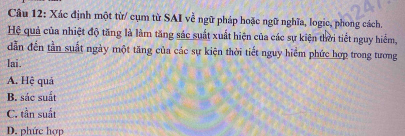 Xác định một từ/ cụm từ SAI về ngữ pháp hoặc ngữ nghĩa, logic, phong cách.
Hệ quả của nhiệt độ tăng là làm tăng sác suất xuất hiện của các sự kiện thời tiết nguy hiểm,
dẫn đến tần suất ngày một tăng của các sự kiện thời tiết nguy hiểm phức hợp trong tương
lai.
A. Hệ quả
B. sác suất
C. tần suất
D. phức hợp