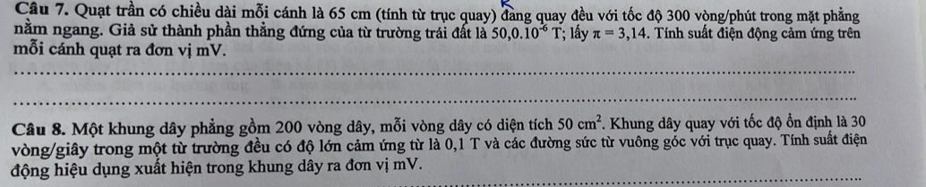 Quạt trần có chiều dài mỗi cánh là 65 cm (tính từ trục quay) đang quay đều với tốc độ 300 vòng /phút trong mặt phẳng 
nằm ngang. Giả sử thành phần thẳng đứng của từ trường trái đất là 50, 0.10^(-6)T; lấy π =3,14. Tính suất điện động cảm ứng trên 
mỗi cánh quạt ra đơn vị mV. 
_ 
_ 
Câu 8. Một khung dây phẳng gồm 200 vòng dây, mỗi vòng dây có diện tích 50cm^2 *. Khung dây quay với tốc độ ổn định là 30
vòng /giây trong một từ trường đều có độ lớn cảm ứng từ là 0,1 T và các đường sức từ vuông góc với trục quay. Tính suất điện 
động hiệu dụng xuất hiện trong khung dây ra đơn vị mV._