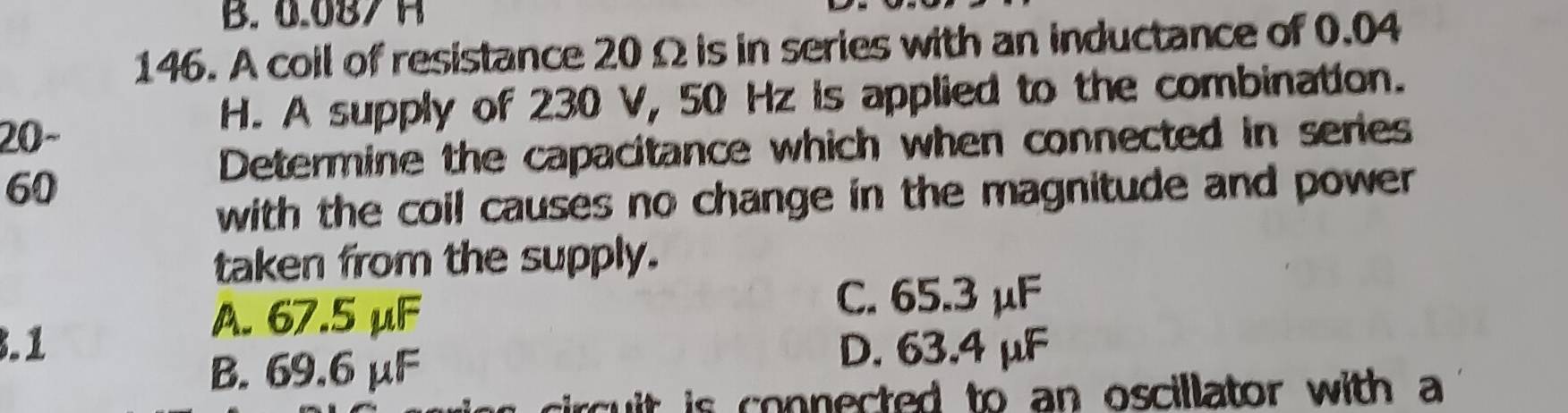 B. 0.087 H
146. A coil of resistance 20 Ω is in series with an inductance of 0.04
20~
H. A supply of 230 V, 50 Hz is applied to the combination.
Determine the capacitance which when connected in series
60
with the coil causes no change in the magnitude and power .
taken from the supply.
A. 67.5 μF
C. 65.3 μF.1 D. 63.4 μF
B. 69.6 μF
circuit is connected to an oscillator with a