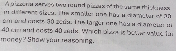 A pizzeria serves two round pizzas of the same thickness 
in different sizes. The smaller one has a diameter of 30
cm and costs 30 zeds. The larger one has a diameter of
40 cm and costs 40 zeds. Which pizza is better value for 
money? Show your reasoning.