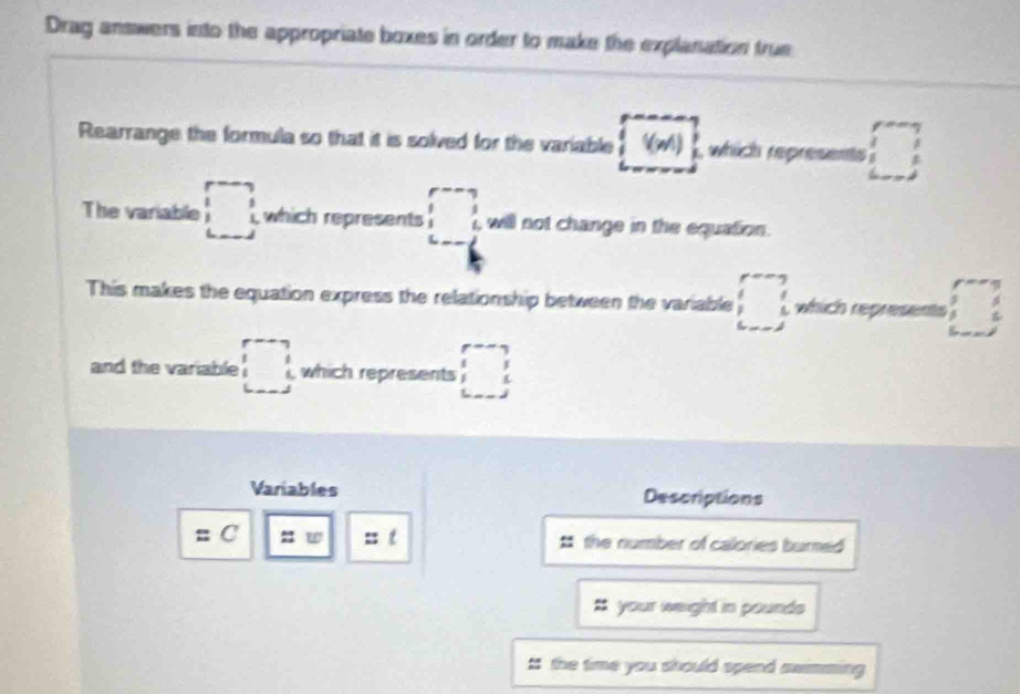 Drag answers into the appropriate boxes in order to make the explanation true 
Rearrange the formula so that it is solved for the variable (m)  , which represents □ 
The variable □ which represents beginarrayr p--q underline2 _  will not change in the equation. 
This makes the equation express the relationship between the variable □ which represents □ 
and the variable □ , which represents □ 
∠ _ , 
Variables Descriptions 
=C 㵘 a t the number of calories burned 
your weight in pounds
# the time you should spend swimming