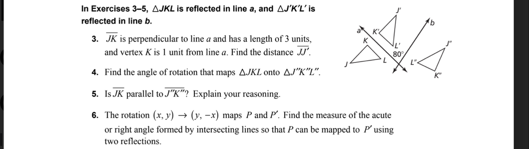 In Exercises 3-5, △ JKL is reflected in line a, and △ J'K'L' isJ'
reflected in line b. b
3. overline JK is perpendicular to line a and has a length of 3 units,
and vertex K is 1 unit from line a. Find the distance overline JJ'.
80°

4. Find the angle of rotation that maps △ JKL onto △ J''K ''L''.
5. Is overline JK parallel to overline J''K'' ? Explain your reasoning.
6. The rotation (x,y)to (y,-x) maps P and A Find the measure of the acute
or right angle formed by intersecting lines so that P can be mapped to P using
two reflections.