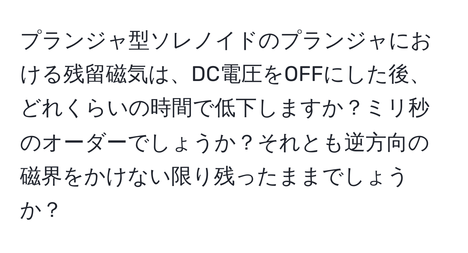 プランジャ型ソレノイドのプランジャにおける残留磁気は、DC電圧をOFFにした後、どれくらいの時間で低下しますか？ミリ秒のオーダーでしょうか？それとも逆方向の磁界をかけない限り残ったままでしょうか？