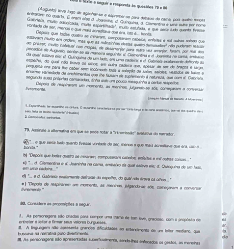 texto a seguir e responda às questões 79 e 80
(Augusto) teve logo de agachar-se e espremer-se para debaixo da cama, pois quatro moças
entraram no quarto. E eram elas d. Joaninha, d. Quinquina, d. Clementina e uma outra por nome .~
Gabriella, muito adocicada, muito espartilhada", muito estufada, e que sería tudo quanto tivesse
vontade de ser, menos o que mais acreditava que era, isto é.... bonita.
Depois que todas quatro se miraram, compuseram cabelos, enfeites e mit outras coisas que
estavam muito em ordem, mas que as mãozinhas destas quatro demoiselles? não puderam resistir
ao prazer, muito habitual nas moças, de desarranjar para outra vez arranjar, foram, por mal dos
pecados de Augusto, sentar-se da maneira seguinte: d. Clementina e d. Joaninha na cama, embaixo
da qual estava ele; d. Quinquina de um lado, em uma cadeira; e d. Gabriela exatamente defronte do
espelho, do qual não tirava os olhos, em outra cadeira que, apesar de ser de braços e larga,
pequena era para lhe caber sem incômodo toda a coleção de saias, saiotes, vestidos de baixo e
enorme variedade de enchimentos que lhe faziam de suplemento à natureza, que com d. Gabriela,
segundo suas próprias camaradas, tinha sido um pouco mesquinha a certos respeitos.
Depois de respirarem um momento, as meninas, julgando-se sós, começaram a conversar
livremente.
(Joaquim Manuel de Macedo, A Morenisha)
1. Espartilhada: ter espartilho na cintura. O espartilho caracteriza-se por ser "cinta longa e de corte anatômico, que vai dos quadris atá o
seio, feita de tecido resistente'' (Houaiss)
2. Demoiselfes: senhoritas.
79. Assinale a alternativa em que se pode notar a 'intromissão' avaliativa do narrador.
"... e que seria tudo quanto tivesse vontade de ser, menos o que mais acreditava que era, isto é...
bonita."
b) 'Depois que todas quatro se miraram, compuseram cabelos, enfeites e mil outras coisas..."
c) '.... d. Clementina e d. Joaninha na cama, embaixo da qual estava ele; d. Quinquina de um lado,
em uma cadeira..."
d) "... e d. Gabriela exatamente defronte do espelho, do qual não tirava os olhos...."
e) 'Depois de respirarem um momento, as meninas, julgando-se sós, começaram a conversar
livremente."
80. Considere as proposições a seguir.
da
1 As personagens são criadas para compor uma trama de tom leve, gracioso, com o propósito de es
entreter o leitor e firmar seus valores burgueses.
III. A linguagem não apresenta grandes dificuldades ao entendimento de um leitor mediano, que ar.
buscava na narrativa puro divertimento
III. As personagens são apresentadas superficialmente, sendo-lhes enfocados os gestos, as maneiras dia