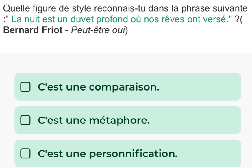 Quelle figure de style reconnais-tu dans la phrase suivante
:" La nuit est un duvet profond où nos rêves ont versé." ?(
Bernard Friot - Peut-être oui)
C'est une comparaison.
C'est une métaphore.
C'est une personnification.