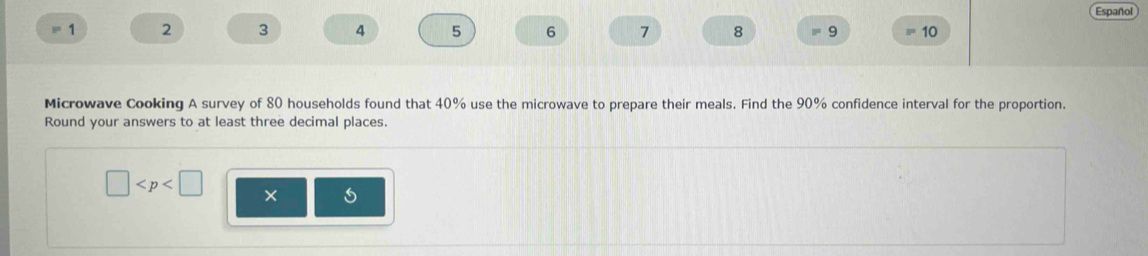 Español 
1 2 3 4 5 6 7 8 9 10 
Microwave Cooking A survey of 80 households found that 40% use the microwave to prepare their meals. Find the 90% confidence interval for the proportion. 
Round your answers to at least three decimal places.
□ × 5