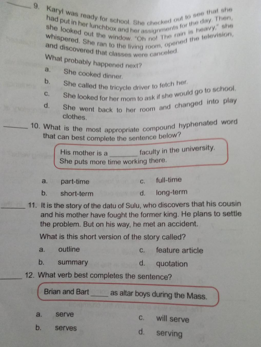 Karyl was ready for school. She checked out to see that she
had put in her lunchbox and her assignments for the day. Then,
she looked out the window. "Oh no! The rain is heavy," she
whispered. She ran to the living room, opened the television,
and discovered that classes were canceled.
What probably happened next?
a. She cooked dinner.
b. She called the tricycle driver to fetch her.
c. She looked for her mom to ask if she would go to school.
d. She went back to her room and changed into play
clothes.
_10. What is the most appropriate compound hyphenated word
that can best complete the sentence below?
His mother is a_
faculty in the university.
She puts more time working there.
a. part-time c. full-time
b. short-term d. long-term
_11. It is the story of the datu of Sulu, who discovers that his cousin
and his mother have fought the former king. He plans to settle
the problem. But on his way, he met an accident.
What is this short version of the story called?
a. outline c. feature article
b. summary d. quotation
_12. What verb best completes the sentence?
Brian and Bart_ as altar boys during the Mass.
a. serve
c. will serve
b. serves d. serving