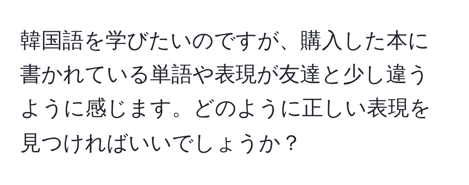 韓国語を学びたいのですが、購入した本に書かれている単語や表現が友達と少し違うように感じます。どのように正しい表現を見つければいいでしょうか？