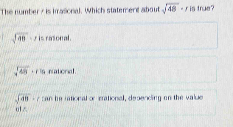 The number r is irrational. Which statement about sqrt(48) < is true?
sqrt(48)· r is rational.
sqrt(48) < is irrational.
sqrt(48) - r can be rational or irrational, depending on the value
of r.