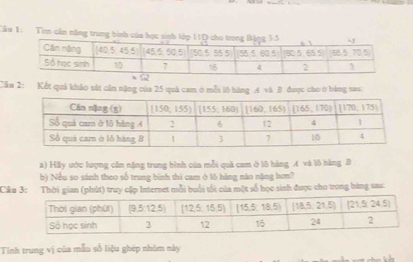 Tầu 1: Tìm cần nặng trung bình của họ 
Cầu 2: Kết quả khảo sắt cần nặng của 25 quả cam ở mỗi lô hàng A và B được cho ở bằng sau: 
2) Hãy ước lượng cần nặng trung bình của mỗi quá cam ở l6 hàng A và lô hàng B. 
b) Nếu so sánh theo số trung bình thì cam ở lô hàng nào nặng hơn? 
Câu 3: Thời gian (phút) truy cập Internet mỗi buổi tối của một số học sinh được cho trong bàng sau: 
Tính trung vị của mẫu số liệu ghép nhóm này