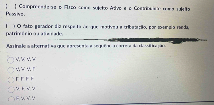 ( ) Compreende-se o Fisco como sujeito Ativo e o Contribuinte como sujeito
Passivo.
 ) O fato gerador diz respeito ao que motivou a tributação, por exemplo renda,
patrimônio ou atividade.
Assinale a alternativa que apresenta a sequência correta da classificação.
V, V, V, V
V, V, V, F
F, F, F, F
V, F, V, V
F, V, V, V