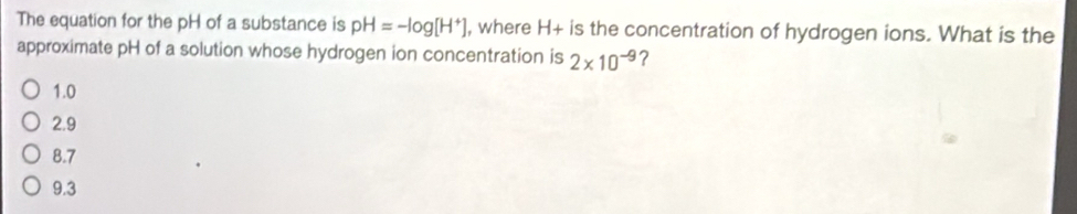 The equation for the pH of a substance is pH=-log [H^+] , where H+ is the concentration of hydrogen ions. What is the
approximate pH of a solution whose hydrogen ion concentration is 2* 10^(-9) ?
1.0
2.9
8.7
9.3