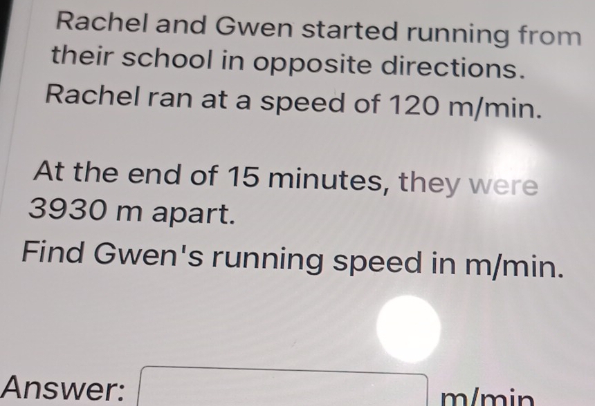 Rachel and Gwen started running from 
their school in opposite directions. 
Rachel ran at a speed of 120 m/min. 
At the end of 15 minutes, they were
3930 m apart. 
Find Gwen's running speed in m/min. 
Answer: x= □ /□   m/min