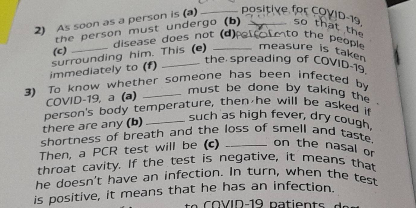 As soon as a person is (a)_ 
positive for COVID-19, 
the person must undergo (b)_ 
so that the 
disease does not (d)pe fo mto the people 
(c) 
surrounding him. This (e) 
measure is taken 
immediately to (f) 
the spreading of COVID-19, 
3) To know whether someone has been infected by 
COVID-19, a (a) 
must be done by taking the . 
person's body temperature, then he will be asked if 
there are any (b)_ 
such as high fever, dry cough, 
shortness of breath and the loss of smell and taste. 
Then, a PCR test will be (c)_ 
on the nasal or 
throat cavity. If the test is negative, it means that 
he doesn't have an infection. In turn, when the test 
is positive, it means that he has an infection.