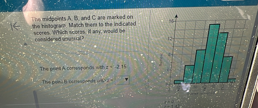 The midpoints A, B, and C are marked on
the histogram. Match them to the indicated
scores. Which scores, if any, would be
considered unusual?
The point A corresponds with z=-2.15
The point B corresponds with z=□
z=0.∴
z=142
