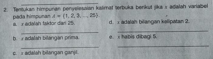 Tentukan himpunan penyelesaian kalimat terbuka berikut jika x adalah variabel 
pada himpunan A= 1,2,3,...,25. 
a. x adalah faktor dari 25. d. x adalah bilangan kelipatan 2. 
_ 
_ 
b. x adalah bilangan prima. e. x habis dibagi 5. 
_ 
_ 
c. x adalah bilangan ganjil.