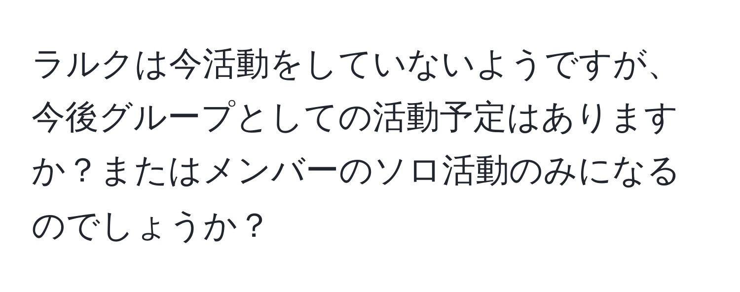 ラルクは今活動をしていないようですが、今後グループとしての活動予定はありますか？またはメンバーのソロ活動のみになるのでしょうか？