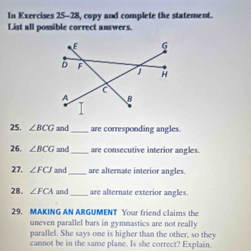 In Exercises 25-28, copy and complete the statement. 
List all possible correct answers. 
25. ∠ BCG and_ are corresponding angles. 
26. ∠ BCG and_ are consecutive interior angles. 
27. ∠ FCJ and_ are alternate interior angles. 
28. ∠ FCA and _are alternate exterior angles. 
29. MAKING AN ARGUMENT Your friend claims the 
uneven parallel bars in gymnastics are not really 
parallel. She says one is higher than the other, so they 
cannot be in the same plane. Is she correct? Explain.