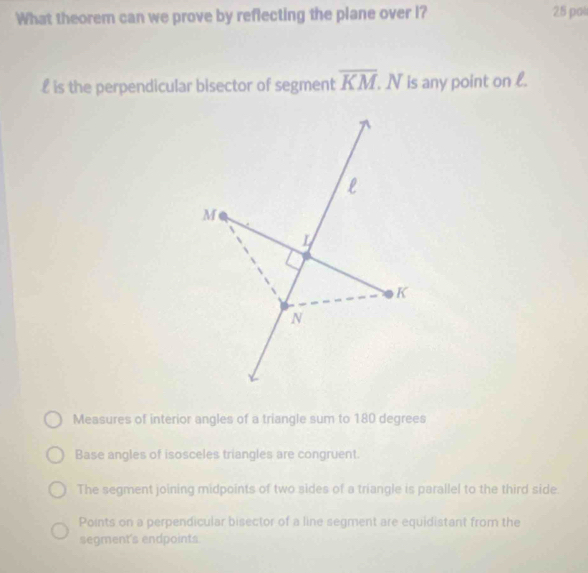 What theorem can we prove by reflecting the plane over I? 25 pa
£ is the perpendicular bisector of segment overline KM. N is any point on l.
Measures of interior angles of a triangle sum to 180 degrees
Base angles of isosceles triangles are congruent.
The segment joining midpoints of two sides of a triangle is parallel to the third side.
Points on a perpendicular bisector of a line segment are equidistant from the
segment's endpoints.