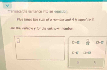 Transiate the sentence into an equation. 
Five times the sum of a number and 4 is equal to 8. 
Use the variable y for the unknown number.
□ =□  □ /□   □ +□
□ -□ □ * □
×