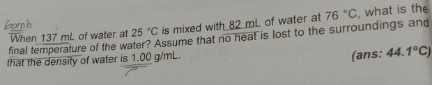 final temperature of the water? Assume that no heat is lost to the surroundings and When 137 mL of water at 25°C is mixed with 82 mL of water at 76°C , what is the 
that the density of water is 1.00 g/mL. 
(ans: 44.1°C)