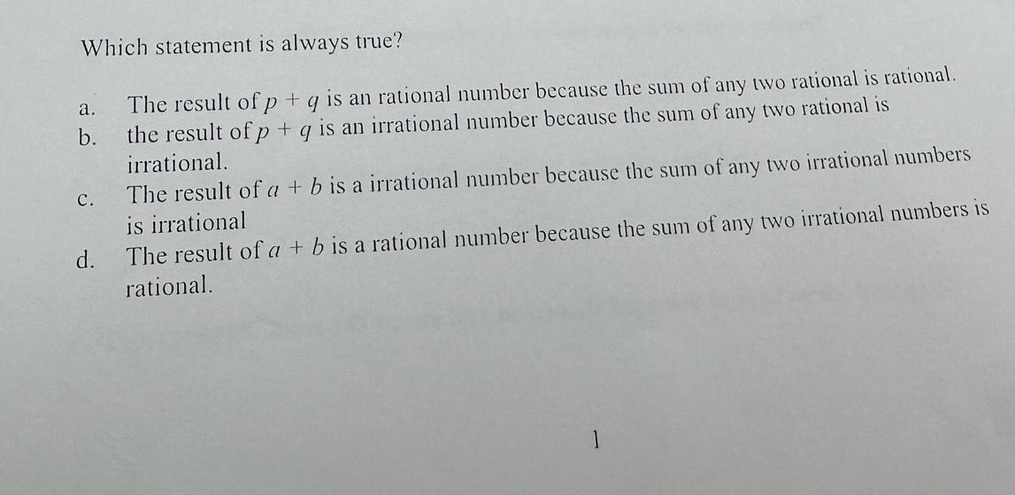 Which statement is always true?
a. The result of p+q is an rational number because the sum of any two rational is rational.
b. the result of p+q is an irrational number because the sum of any two rational is
irrational.
c. The result of a+b is a irrational number because the sum of any two irrational numbers 
is irrational
d. The result of a+b is a rational number because the sum of any two irrational numbers is
rational.