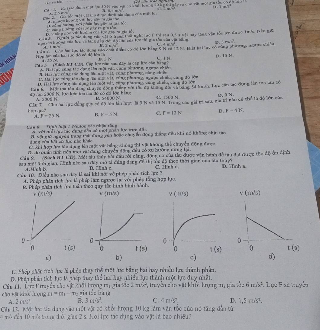 Họ và tên
(25 câu trác nghiệm)
Câu 1. Khi tác dụng một lực 50 N vào vật có khổi lượng 20 kg thi gây ra cho vật một gia từ 3 lớn là
C.
D. 1m/s^2.
A. 2.5m/s^2
B. 0.4m/s^2. 2m/s^2
Câu 2.  ' Gia tốc một vật thu được dưới tắc dụng của một lực
A. ngược hướng với lực gây ra gia tốc
B. cùng hướng với phản lực gây ra gia tốc
C. cùng hướng với lực gây ra gia tốc
D. vuông góc với hướng của lực gây ra gia tốc
Câu 3. Người ta tác dụng vào vật ở trang thái nghỉ lực F thì sau 0,5 s vật này tăng vận tốc lên được 1m/s. Nếu giữ
nguyên hướng của lực và tăng gắp đôi độ lớn của lực thì gia tốc của vật bằng D. 3m/s^2.
A. 1m/s^2.
B. 2m/s^2. C. 4m/s^2
Câu 4. Cho hai lực tác dụng vào chất điểm có độ lớn bằng 9 N và
N nhàn Hợp lực của hai lực đó có độ lớn là 2N N.Biết hai lực có cùng phương, ngược chiều
A. 25 N. B. 3 N. C. 1 N. D. 15 N.
Câu 5. (Sách BT CD). Cặp lực nào sau đây là cặp lực cân bằng?
A. Hai lực cùng tác dụng lên một vật, cùng phương, ngược chiều.
B. Hai lực cùng tác dụng lên một vật, cùng phương, cùng chiều.
OM C. Hai lực cùng tác dụng lên một vật, cùng phương, ngược chiều, cùng độ lớn.
D. Hai lực cùng tác dụng lên một vật, cùng phương, cùng chiều, cùng độ lớn.
Câu 6. Một toa tàu đang chuyển động thăng với tốc độ không đổi và bằng 54 km/h. Lực cản tác dụng lên toa tàu có
độ lớn 2000 N, lực kéo toa tàu đó có độ lớn băng
A. 2000 N. B. 54000 N. C. 1500 N D. 0 N.
Câu 7. Cho hai lực đồng quy có độ lớn lần lượt là 9 N và 15 N. Trong các giá trị sau, giá trị nào có thể là độ lớn của
hợp lực? D. F=4N.
A. F=25N. B. F=5N. C. F=12N
Câu 8. Định luật 1 Niutơn xác nhận rằng
A. với mỗi lực tác dụng đều có một phân lực trực đối.
B. vật giữ nguyên trang thái đứng yền hoặc chuyển động thẳng đều khi nó không chịu tác
dụng của bất cứ lực nào khác.
C. khi hợp lực tác dụng lên một vật bằng không thì vật không thể chuyển động được.
D. do quán tính nên mọi vật đang chuyển động đều có xu hướng dừng lại.
Câu 9. (Sách BT CD). Một tàu thủy bắt đầu rời cảng, động cơ của tàu được vận hành đề tàu đạt được tốc độ ổn định
sau một thời gian. Hình nào sau đây mô tả đúng dạng đồ thị tốc độ theo thời gian của tàu thủy?
A.Hinh b. B. Hình c. C. Hình d. D. Hình a.
Câu 10. Điều nào sau đây là sai khi nói về phép phân tích lực ?
A. Phép phân tích lực là phép làm ngược lại với phép tổng hợp lực.
B. Phép phân tích lực tuân theo quy tắc hình bình hành.
v (m/s) v (m/s) 
a)
b)
c)
d)
C. Phép phân tích lực là phép thay thế một lực bằng hai hay nhiều lực thành phần.
D. Phép phân tích lực là phép thay thế hai hay nhiều lực thành một lực duy nhất.
Câu 11. Lực F truyền cho vật khối lượng mị gia tốc 2m/s^2 *, truyền cho vật khối lượng m² gia tốc 6m/s^2.  Lực F sẽ truyền
cho vật khối lượng m=m_1-m_2 gia tốc bằng
A. 2m/s^2. B. 3m/s^2. C. 4m/s^2. D. 1,5m/s^2.
Câu 12. Một lực tác dụng vào một vật có khối lượng 10 kg làm vận tốc của nó tăng dần từ
4 m/s đến 10 m/s trong thời gian 2 s. Hỏi lực tác dụng vào vật là bao nhiêu?