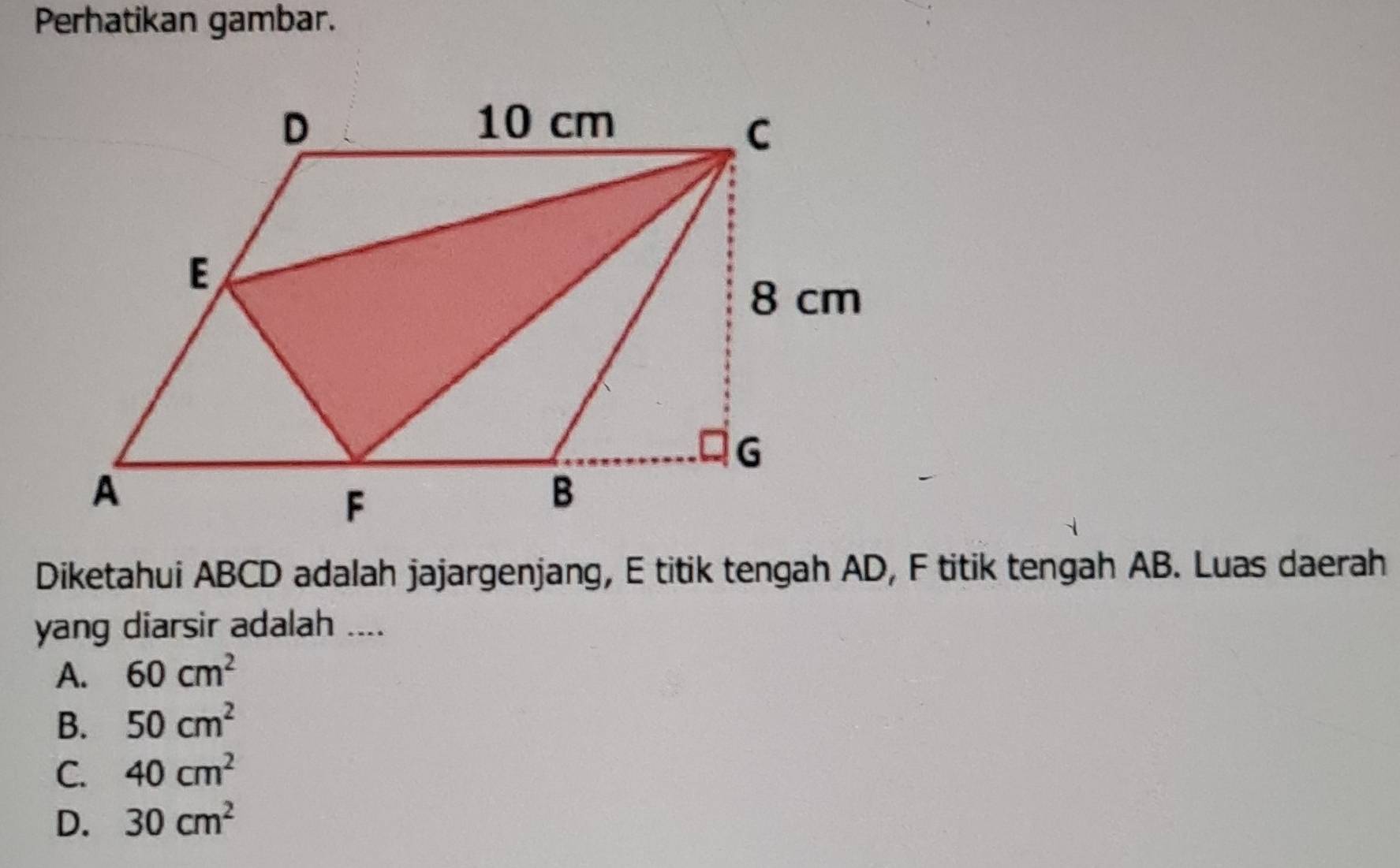 Perhatikan gambar.
Diketahui ABCD adalah jajargenjang, E titik tengah AD, F titik tengah AB. Luas daerah
yang diarsir adalah ....
A. 60cm^2
B、 50cm^2
C. 40cm^2
D. 30cm^2