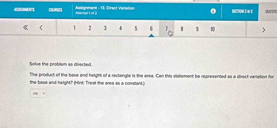 ASSIGNMENTS COURSES Assignment - 13. Direct Variation SECTION 2 of 2 QUESTIC
Atempt 1 o? 2
0
1 2 3 4 5 6 1 8 9 10
Solve the problem as directed.
The product of the base and height of a rectangle is the area. Can this statement be represented as a direct variation for
the base and height? (Hint: Treat the area as a constant.)
no