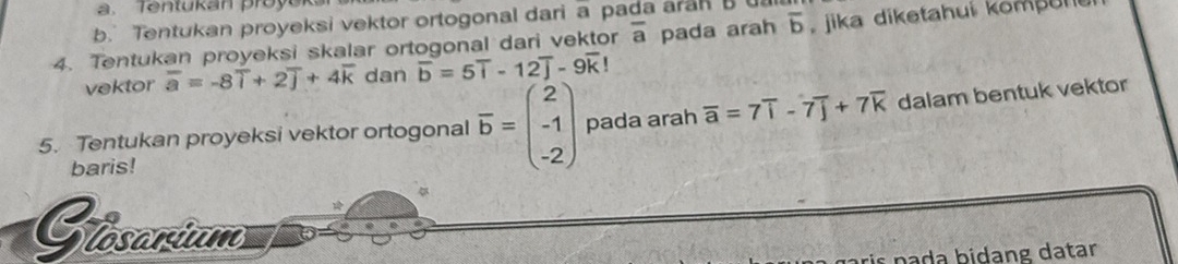 Tentukan proyuk 
b. Tentukan proyeksi vektor ortogonal dari a pada aran B
4. Tentukan proyeksi skalar ortogonal dari vektor overline a pada arah overline b , jika diketahui kompun 
vektor overline a=-8overline i+2overline j+4overline k dan overline b=5overline i-12overline j-9overline k!
5. Tentukan proyeksi vektor ortogonal overline b=beginpmatrix 2 -1 -2endpmatrix pada arah overline a=7overline i-7overline j+7overline k dalam bentuk vektor 
baris! 
Stosonium 
na idang datar