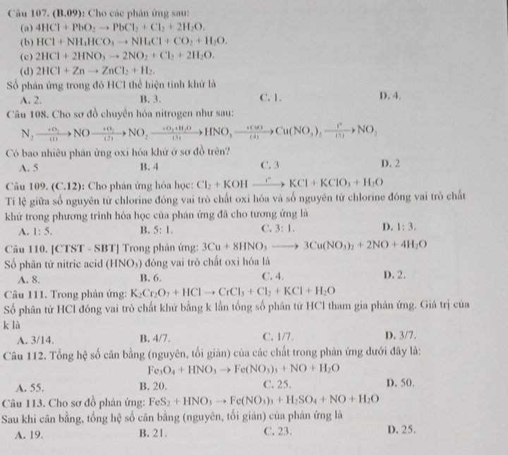 Câu 107,(B.09) :  Cho các phân ứng sau:
(a) 4HCl+PbO_2to PbCl_2+Cl_2+2H_2O.
(b) HCl+NH_4HCO_3to NH_4Cl+CO_2+H_2O.
(c) 2HCl+2HNO_3to 2NO_2+Cl_2+2H_2O.
(d) 2HCl+Znto ZnCl_2+H_2.
Số phân ứng trong đó HCl thể hiện tính khử là
A. 2. B. 3. C. 1. D. 4.
Câu 108. Cho sơ đồ chuyển hóa nitrogen như sau:
N_2xrightarrow +0_2NOxrightarrow +0_2NO_2xrightarrow +0_2+H_2OHNO,xrightarrow  (+CuO)/(4) Cu(NO_3)_2xrightarrow I(5)NO_2
Có bao nhiêu phản ứng oxi hóa khử ở sơ đồ trên?
A. 5 B. 4 C. 3 D. 2
Câu 10 ) (C.12) :  Cho phân ứng hóa học: Cl_2+KOHxrightarrow rKCl+KClO_3+H_2O
Ti lệ giữa số nguyên từ chlorine đóng vai trò chất oxi hóa và số nguyên tử chlorine đóng vai trò chất
khữ trong phương trình hóa học của phản ứng đã cho tương ứng là
A. 1:5. B. 5:1. C. 3:1. D. 1:3.
Câu 110. [CTST - SBT] Trong phản ứng: 3Cu+8HNO_3to 3Cu(NO_3)_2+2NO+4H_2O
Số phân tử nitric acid (HNO_3) đóng vai trò chất oxi hóa là
A. 8. B. 6. C. 4. D. 2.
Câu 111. Trong phản ứng: K_2Cr_2O_7+HClto CrCl_3+Cl_2+KCl+H_2O
Số phân tử HCl đóng vai trò chất khử bằng k lần tổng số phân tử HCl tham gia phản ứng. Giá trị của
k là
A. 3/14. B. 4/7. C. 1/7. D. 3/7.
Câu 112. Tổng hệ số cân bằng (nguyên, tối giản) của các chất trong phản ứng dưới đây là:
Fe_3O_4+HNO_3to Fe(NO_3)_3+NO+H_2O
A. 55. B. 20. C. 25. D. 50.
Câu 113. Cho sơ đồ phán ứng: FeS_2+HNO_3to Fe(NO_3)_3+H_2SO_4+NO+H_2O
Sau khi cân bằng, tổng hệ số cân bằng (nguyên, tối giản) của phản ứng là
A. 19. B. 21. C. 23. D. 25.