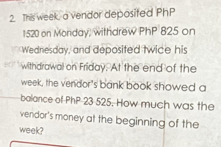 This week, a vendor deposited PhP
1520 on Monday, withdrew PhP 825 on 
Wednesday, and deposited twice his 
withdrawal on Friday. At the end of the
week, the vendor's bank book showed a 
balance of PhP 23 525. How much was the 
vendor's money at the beginning of the
week?