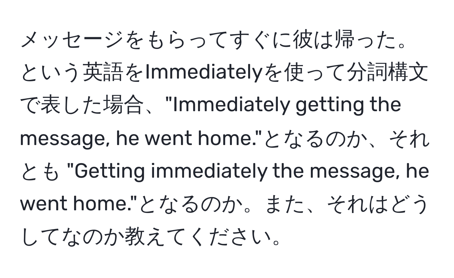 メッセージをもらってすぐに彼は帰った。という英語をImmediatelyを使って分詞構文で表した場合、"Immediately getting the message, he went home."となるのか、それとも "Getting immediately the message, he went home."となるのか。また、それはどうしてなのか教えてください。